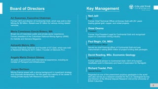 Board of Directors
Ari Sussman, Executive Chairman
Former CEO and director of Continental Gold, which was sold to Zijin
Mining for $2 billion. Raised over $1 billion for various mining related
ventures.
Former special advisor to Continental Gold, CEO of European
Goldfields (sold to Eldorado) and head of exploration for Randgold.
David Reading, MSc. Economic Geology
Special Advisor
Regarded as one of the preeminent porphyry geologists in the world
who also serves as a research scientist for the U.S. Geological Survey
and Director of the Mineral Deposit Research Unit at the University of
British Columbia.
Special Advisor
Richard Tosdal, PhD.
Former Vice President Legal for Continental Gold and recognized
expert on Colombian mining industry.
Omar Ossma
President
Served as chief financial officer of Continental Gold and was
instrumental in raising $500 million of project funding debt packages.
Paul Begin, CA, MBA
Chief Financial Officer
5
Key Management
Jasper Bertisen
Mining finance expert with a strong background in investment strategy
and corporate development. He has spent the majority of his career in
mining private equity with Resource Capital Funds.
María Constanza García Botero, MA
Broad mix of Colombian public and private sector experience.
Former president of the Colombian National Mining Agency (ANM).
Ex Deloitte and Semana Magazine.
Ashwath Mehra, BSc
Former Executive Chairman and founder of GT Gold, which was sold
to Newmont Mining for $311 million. Founder of Glencore PLC.
Angela María Orozco Gómez
30 years of government and international experience, including ex
minister of Transport and Infrastructure.
Former Chief Technical Officer at Kinross Gold with 25+ years
leading global gold, copper, and nickel projects.
Ned Jalil
CEO
 