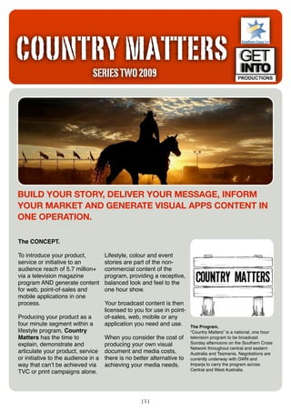 COUNTRY MATTERS
                               SERIES TWO 2009




BUILD YOUR STORY, DELIVER YOUR MESSAGE, INFORM
YOUR MARKET AND GENERATE VISUAL APPS CONTENT IN
ONE OPERATION.

The CONCEPT.

To introduce your product,           Lifestyle, colour and event
service or initiative to an          stories are part of the non-
audience reach of 5.7 million+       commercial content of the
via a television magazine            program, providing a receptive,
program AND generate content         balanced look and feel to the
for web, point-of-sales and          one hour show.
mobile applications in one
process.                             Your broadcast content is then
                                     licensed to you for use in point-
Producing your product as a          of-sales, web, mobile or any
four minute segment within a         application you need and use.       The Program.
lifestyle program, Country                                               “Country Matters” is a national, one hour
Matters has the time to              When you consider the cost of       television program to be broadcast
explain, demonstrate and             producing your own visual           Sunday afternoons on the Southern Cross
                                                                         Network throughout central and eastern
articulate your product, service     document and media costs,           Australia and Tasmania. Negotiations are
or initiative to the audience in a   there is no better alternative to   currently underway with GWN and
way that canʼt be achieved via       achieving your media needs.         Imparja to carry the program across
                                                                         Central and West Australia.
TVC or print campaigns alone.



                                                    [1]
 