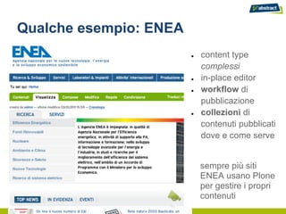 Qualche esempio: ENEA
                        ●   content type
                            complessi
                        ●   in-place editor
                        ●   workflow di
                            pubblicazione
                        ●   collezioni di
                            contenuti pubblicati
                            dove e come serve


                            sempre più siti
                            ENEA usano Plone
                            per gestire i propri
                            contenuti
 
