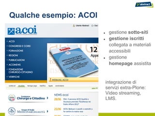 Qualche esempio: ACOI

                        ●    gestione sotto-siti
                        ●    gestione iscritti
                             collegata a materiali
                             accessibili
                        ●    gestione
                             homepage assistita


                            integrazione di
                            servizi extra-Plone:
                            Video streaming,
                            LMS.
 