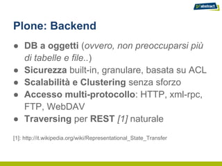 Plone: Backend
● DB a oggetti (ovvero, non preoccuparsi più
  di tabelle e file..)
● Sicurezza built-in, granulare, basata su ACL
● Scalabilità e Clustering senza sforzo
● Accesso multi-protocollo: HTTP, xml-rpc,
  FTP, WebDAV
● Traversing per REST [1] naturale
[1]: http://it.wikipedia.org/wiki/Representational_State_Transfer
 