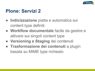 Plone: Servizi 2
● Indicizzazione piatta e automatica sui
  content type definiti
● Workflow documentale facile da gestire e
  attivare sui singoli content type
● Versioning e Staging dei contenuti
● Trasformazione dei contenuti a plugin
  basata su MIME type richiesto
 