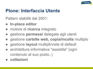 Plone: Interfaccia Utente
Pattern stabiliti dal 2001:
● In-place editor
● motore di ricerca integrato
● gestione permessi delegata agli utenti
● gestione cartelle web, copia/incolla multiplo
● gestione layout multipli/viste di default
● architettura informativa "assistita" (ogni
  contenuto al suo posto..)
● collezioni
 