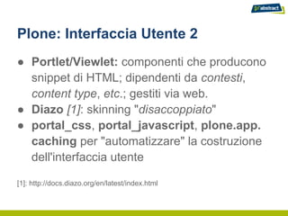 Plone: Interfaccia Utente 2
● Portlet/Viewlet: componenti che producono
  snippet di HTML; dipendenti da contesti,
  content type, etc.; gestiti via web.
● Diazo [1]: skinning "disaccoppiato"
● portal_css, portal_javascript, plone.app.
  caching per "automatizzare" la costruzione
  dell'interfaccia utente

[1]: http://docs.diazo.org/en/latest/index.html
 