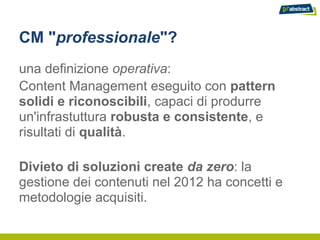 CM "professionale"?
una definizione operativa:
Content Management eseguito con pattern
solidi e riconoscibili, capaci di produrre
un'infrastuttura robusta e consistente, e
risultati di qualità.

Divieto di soluzioni create da zero: la
gestione dei contenuti nel 2012 ha concetti e
metodologie acquisiti.
 