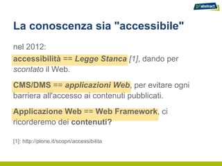 La conoscenza sia "accessibile"
nel 2012:
accessibilità == Legge Stanca [1], dando per
scontato il Web.
CMS/DMS == applicazioni Web, per evitare ogni
barriera all'accesso ai contenuti pubblicati.
Applicazione Web == Web Framework, ci
ricorderemo dei contenuti?

[1]: http://plone.it/scopri/accessibilita
 