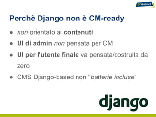 Perchè Django non è CM-ready
● non orientato ai contenuti
● UI di admin non pensata per CM
● UI per l'utente finale va pensata/costruita da
  zero
● CMS Django-based non "batterie incluse"
 