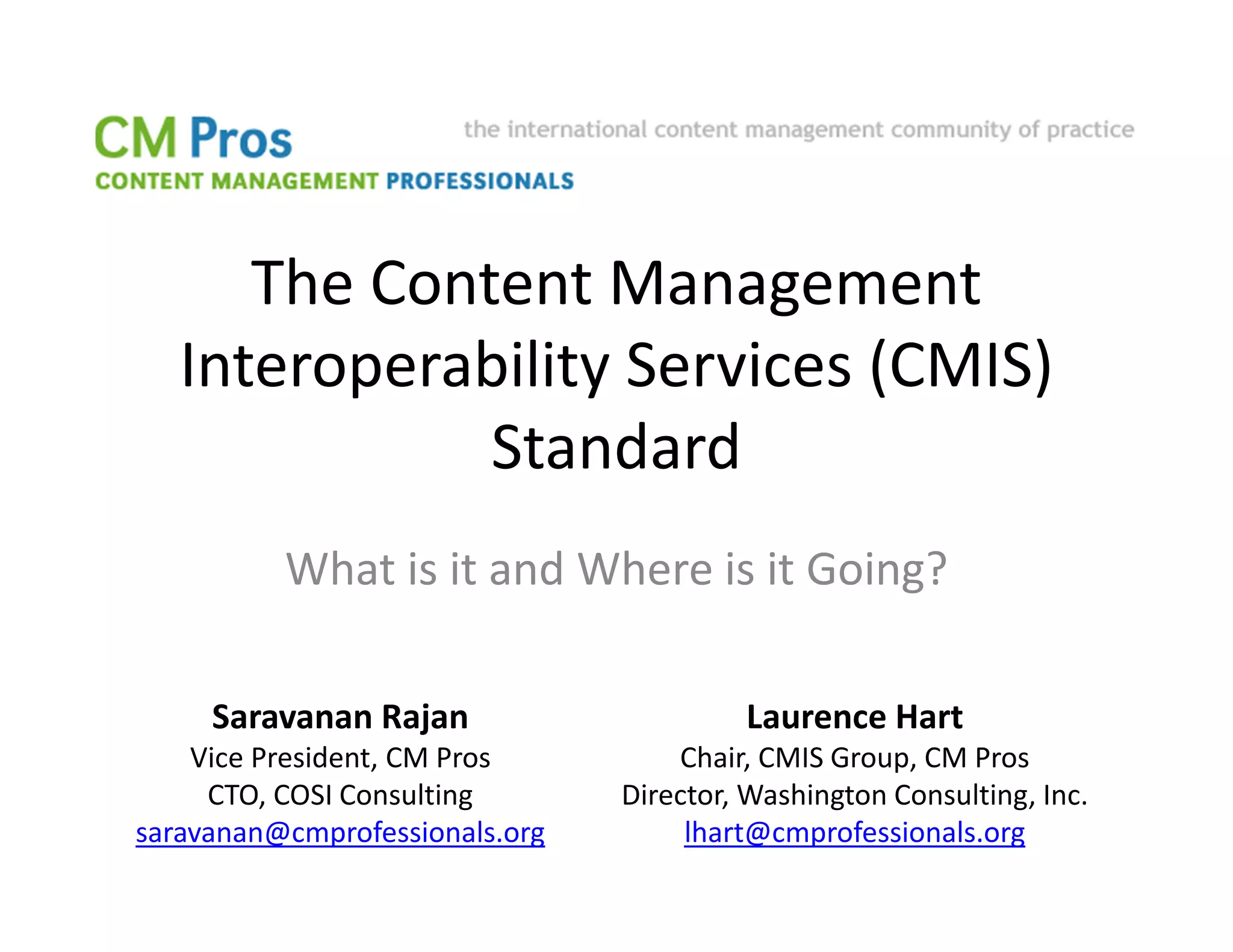 The Content Management
   Interoperability Services (CMIS)
              Standard
          What is it and Where is it Going?

     Saravanan Rajan                     Laurence Hart
    Vice President, CM Pros         Chair, CMIS Group, CM Pros
     CTO, COSI Consulting       Director, Washington Consulting, Inc.
saravanan@cmprofessionals.org        lhart@cmprofessionals.org
 