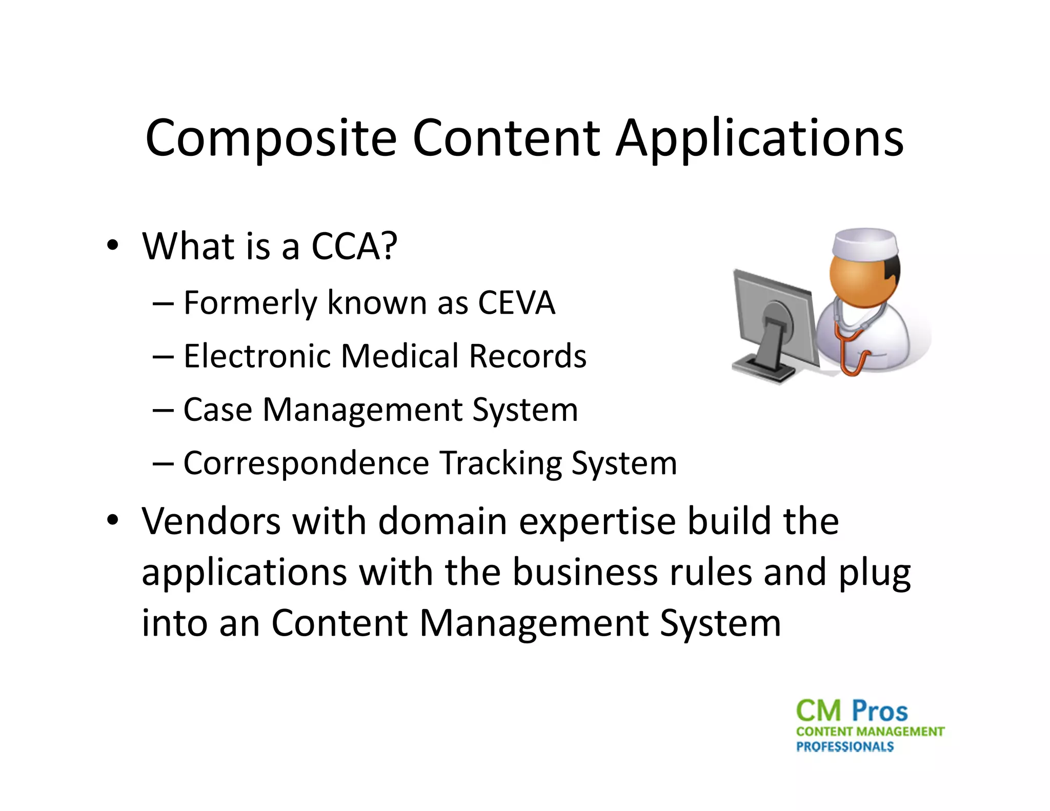 Composite Content Applications
• What is a CCA?
  – Formerly known as CEVA
  – Electronic Medical Records
  – Case Management System
  – Correspondence Tracking System
• Vendors with domain expertise build the
  applications with the business rules and plug
  into an Content Management System
 