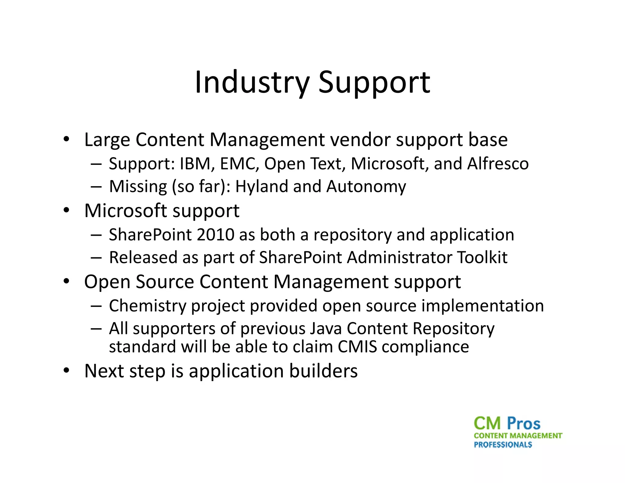 Industry Support
• Large Content Management vendor support base
   – Support: IBM, EMC, Open Text, Microsoft, and Alfresco
   – Missing (so far): Hyland and Autonomy
• Microsoft support
   – SharePoint 2010 as both a repository and application
   – Released as part of SharePoint Administrator Toolkit
• Open Source Content Management support
   – Chemistry project provided open source implementation
   – All supporters of previous Java Content Repository
     standard will be able to claim CMIS compliance
• Next step is application builders
 