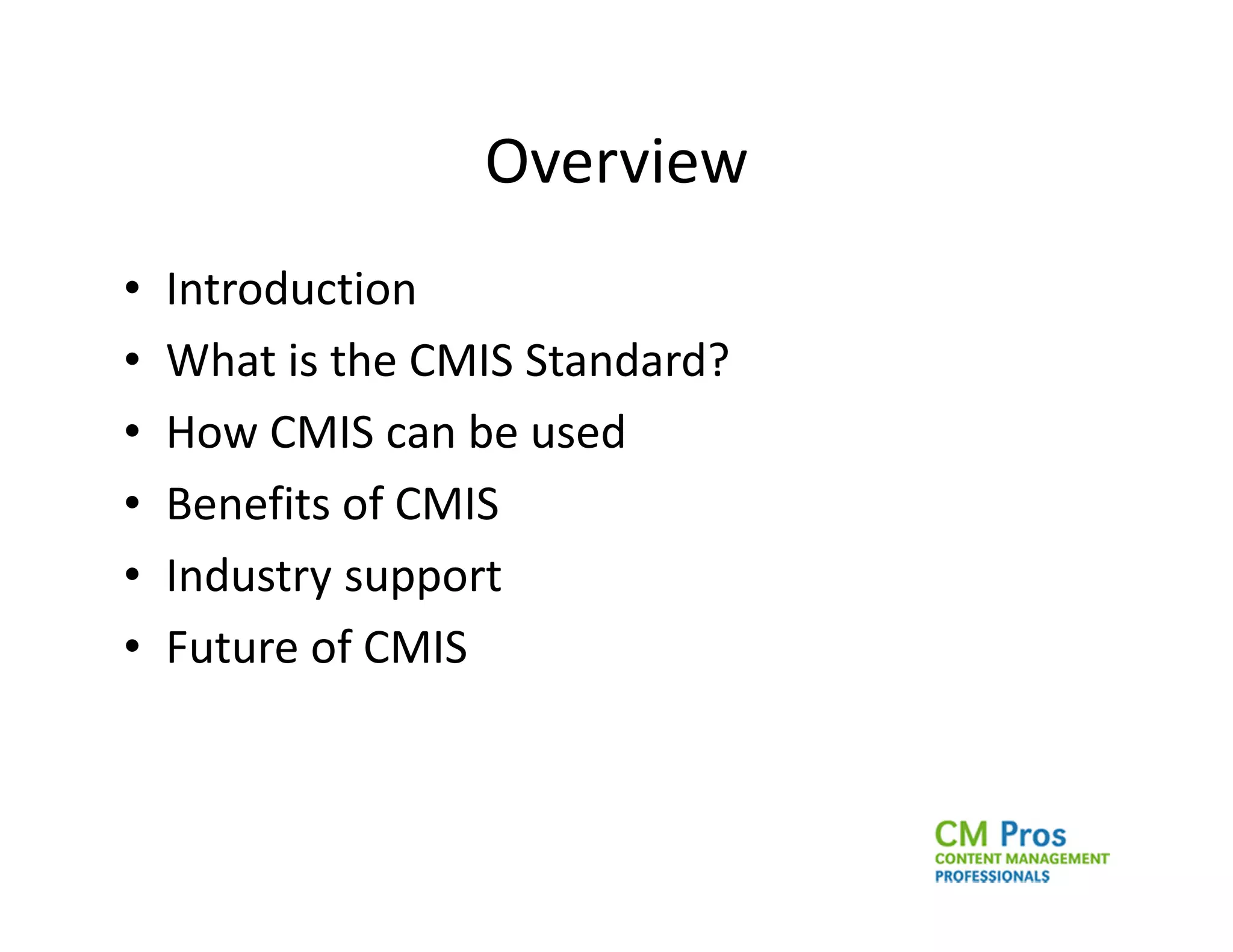 Overview
•   Introduction
•   What is the CMIS Standard?
•   How CMIS can be used
•   Benefits of CMIS
•   Industry support
•   Future of CMIS
 