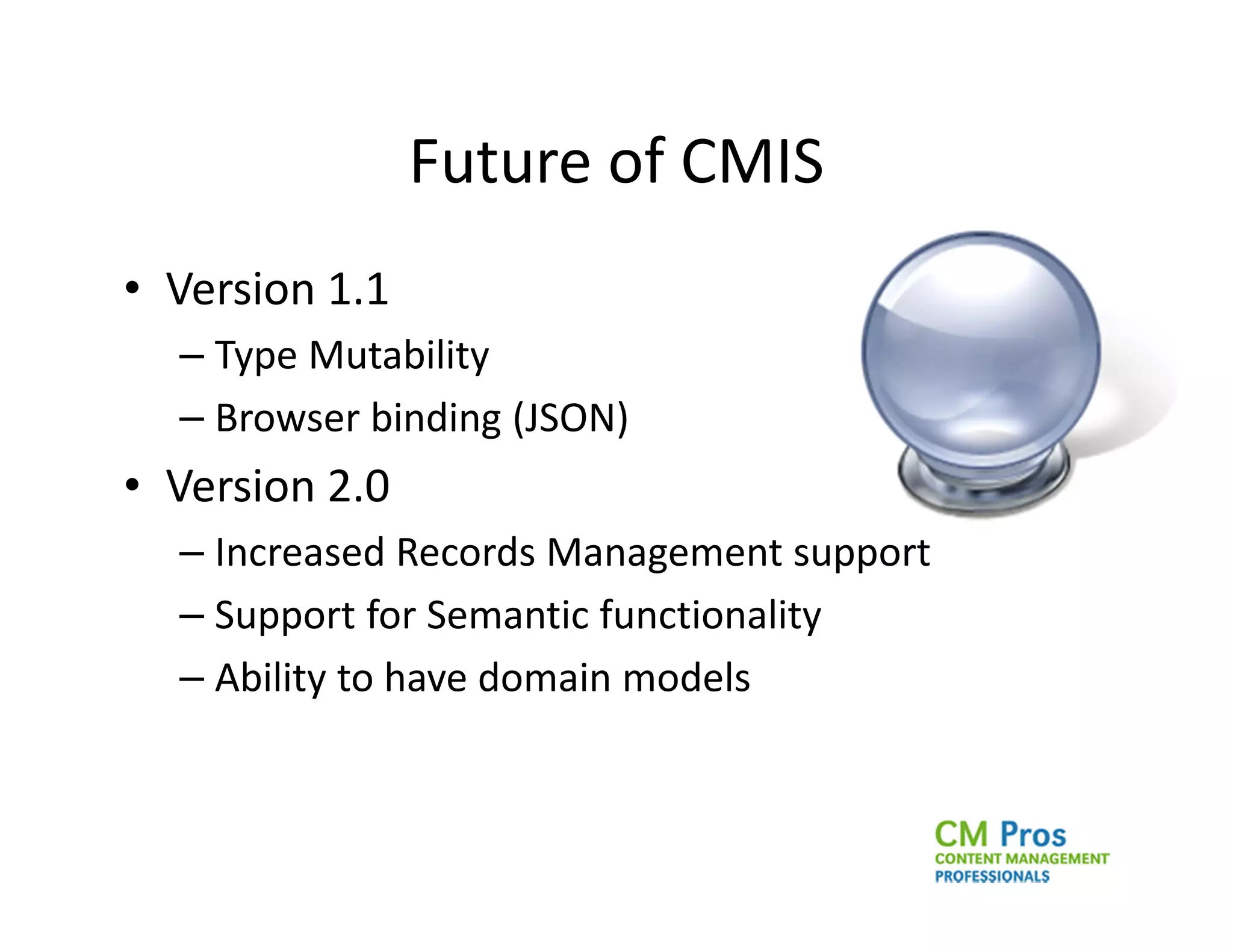 Future of CMIS
• Version 1.1
  – Type Mutability
  – Browser binding (JSON)
• Version 2.0
  – Increased Records Management support
  – Support for Semantic functionality
  – Ability to have domain models
 