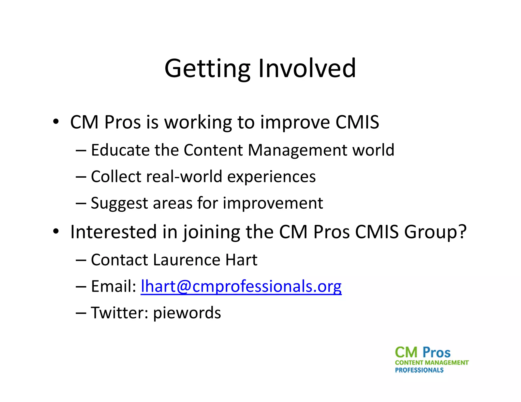 Getting Involved
• CM Pros is working to improve CMIS
  – Educate the Content Management world
  – Collect real-world experiences
  – Suggest areas for improvement
• Interested in joining the CM Pros CMIS Group?
  – Contact Laurence Hart
  – Email: lhart@cmprofessionals.org
  – Twitter: piewords
 