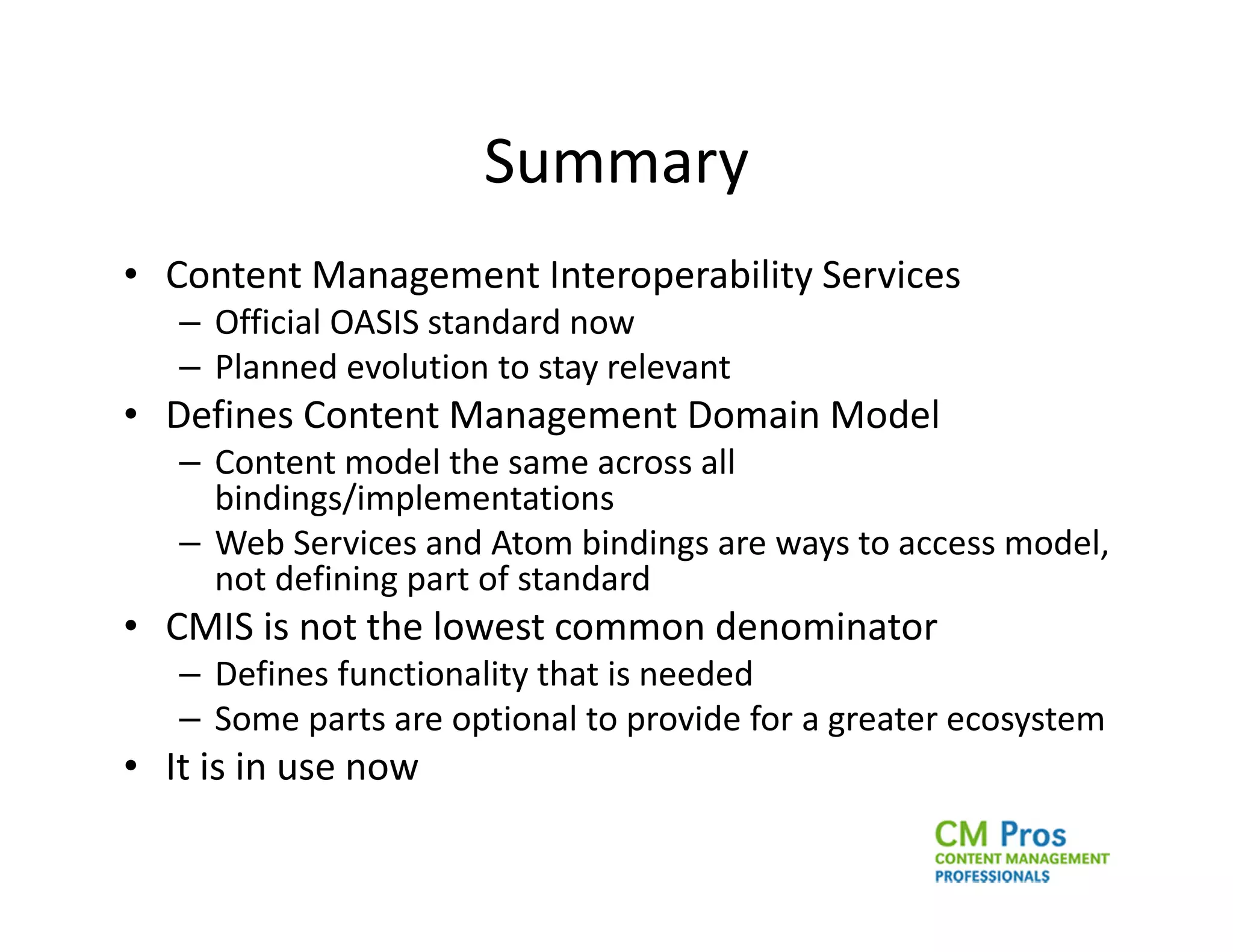 Summary
• Content Management Interoperability Services
   – Official OASIS standard now
   – Planned evolution to stay relevant
• Defines Content Management Domain Model
   – Content model the same across all
     bindings/implementations
   – Web Services and Atom bindings are ways to access model,
     not defining part of standard
• CMIS is not the lowest common denominator
   – Defines functionality that is needed
   – Some parts are optional to provide for a greater ecosystem
• It is in use now
 