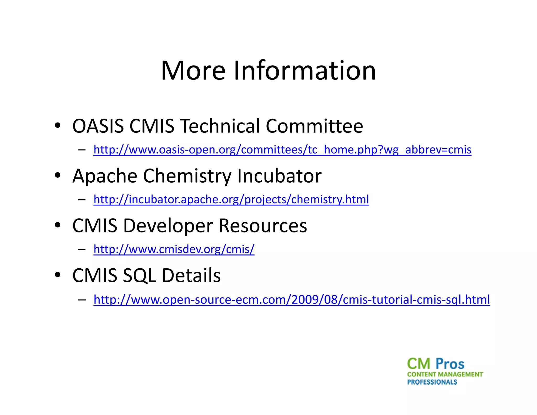 More Information
• OASIS CMIS Technical Committee
  – http://www.oasis-open.org/committees/tc_home.php?wg_abbrev=cmis

• Apache Chemistry Incubator
  – http://incubator.apache.org/projects/chemistry.html

• CMIS Developer Resources
  – http://www.cmisdev.org/cmis/

• CMIS SQL Details
  – http://www.open-source-ecm.com/2009/08/cmis-tutorial-cmis-sql.html
 