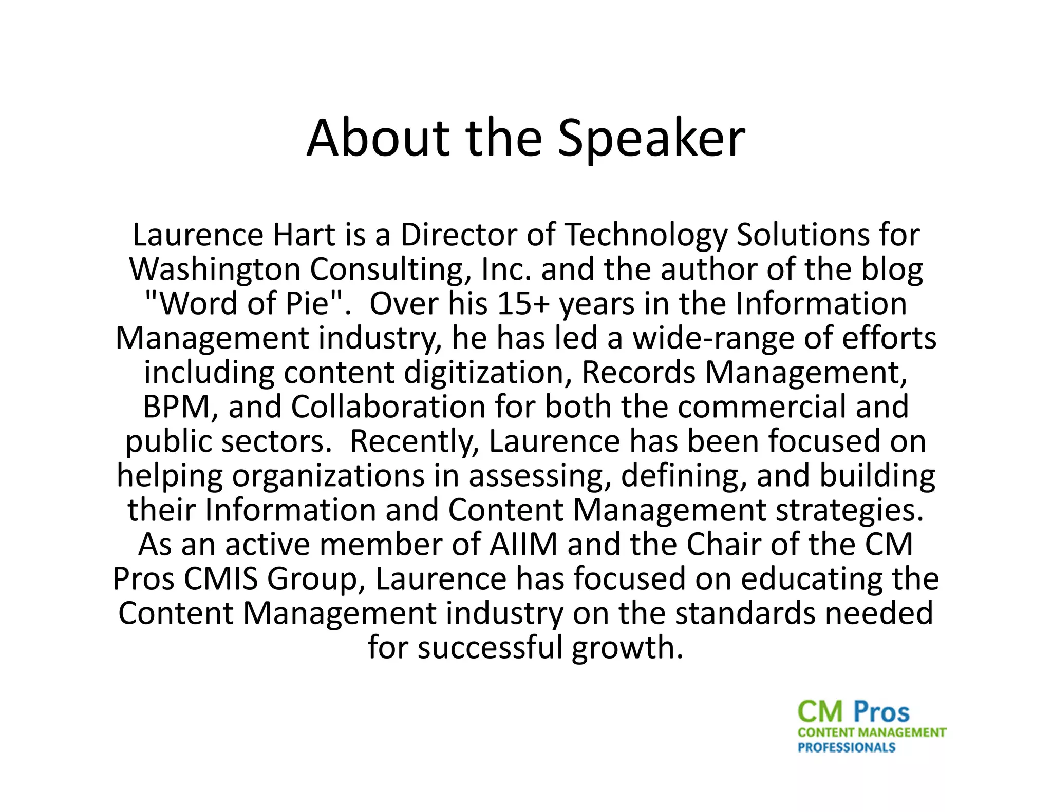 About the Speaker
 Laurence Hart is a Director of Technology Solutions for
 Washington Consulting, Inc. and the author of the blog
  "Word of Pie". Over his 15+ years in the Information
Management industry, he has led a wide-range of efforts
  including content digitization, Records Management,
  BPM, and Collaboration for both the commercial and
 public sectors. Recently, Laurence has been focused on
helping organizations in assessing, defining, and building
 their Information and Content Management strategies.
  As an active member of AIIM and the Chair of the CM
Pros CMIS Group, Laurence has focused on educating the
Content Management industry on the standards needed
                  for successful growth.
 