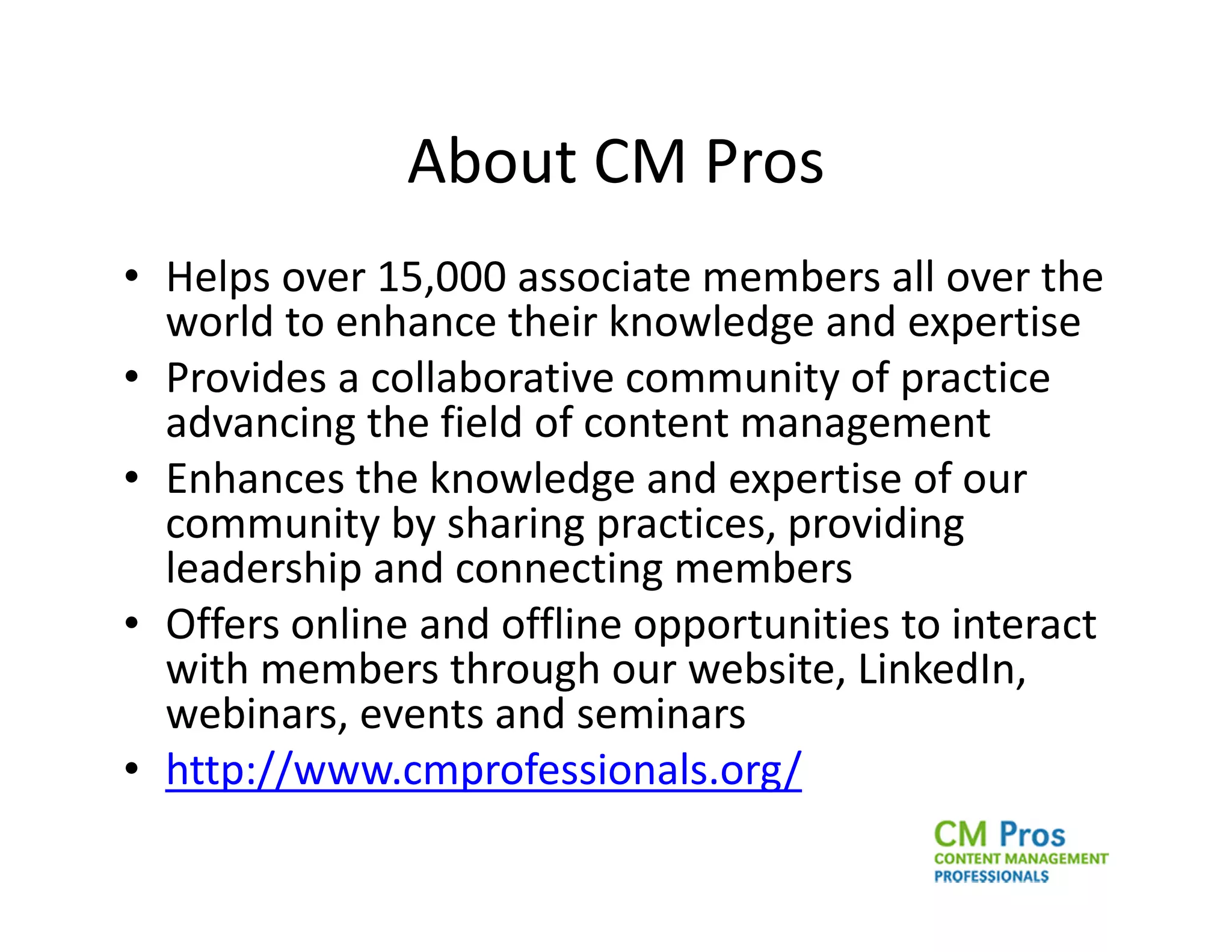 About CM Pros
• Helps over 15,000 associate members all over the
  world to enhance their knowledge and expertise
• Provides a collaborative community of practice
  advancing the field of content management
• Enhances the knowledge and expertise of our
  community by sharing practices, providing
  leadership and connecting members
• Offers online and offline opportunities to interact
  with members through our website, LinkedIn,
  webinars, events and seminars
• http://www.cmprofessionals.org/
 
