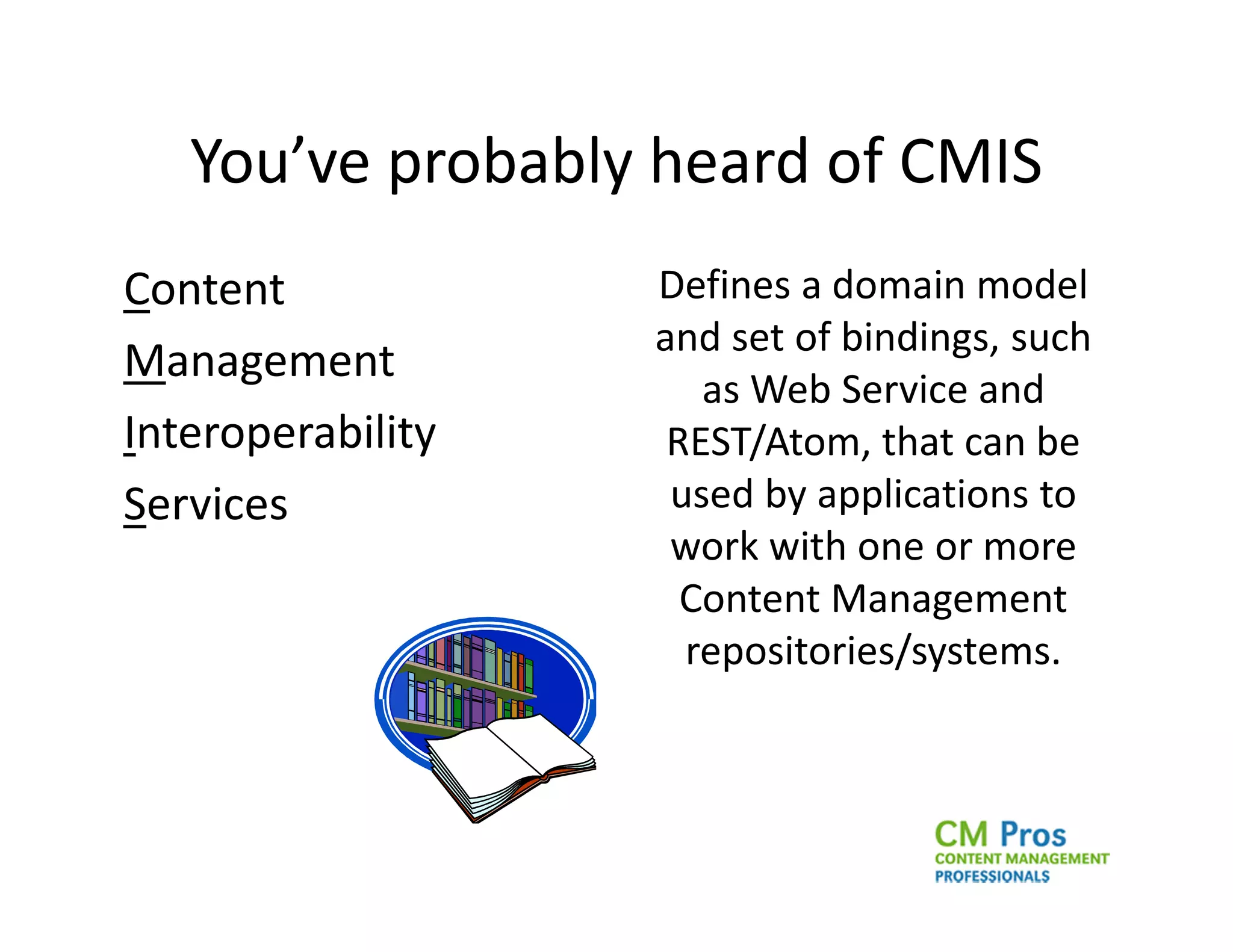 You’ve probably heard of CMIS
Content            Defines a domain model
                   and set of bindings, such
Management
                      as Web Service and
Interoperability    REST/Atom, that can be
Services            used by applications to
                    work with one or more
                     Content Management
                     repositories/systems.
 