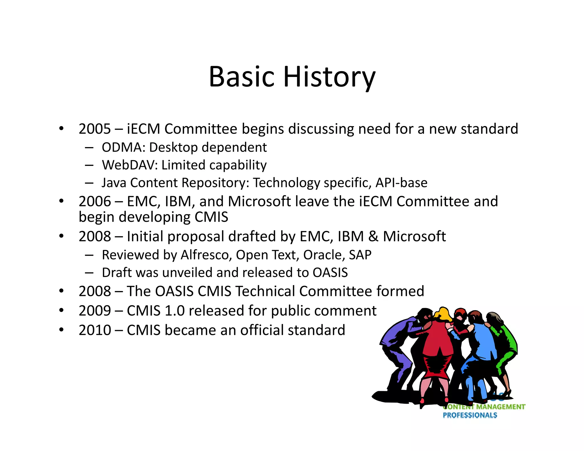 Basic History
• 2005 – iECM Committee begins discussing need for a new standard
   – ODMA: Desktop dependent
   – WebDAV: Limited capability
   – Java Content Repository: Technology specific, API-base
• 2006 – EMC, IBM, and Microsoft leave the iECM Committee and
  begin developing CMIS
• 2008 – Initial proposal drafted by EMC, IBM & Microsoft
   – Reviewed by Alfresco, Open Text, Oracle, SAP
   – Draft was unveiled and released to OASIS
• 2008 – The OASIS CMIS Technical Committee formed
• 2009 – CMIS 1.0 released for public comment
• 2010 – CMIS became an official standard
 