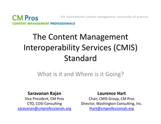 The Content Management
   Interoperability Services (CMIS)
              Standard
          What is it and Where is it Going?

     Saravanan Rajan                     Laurence Hart
    Vice President, CM Pros         Chair, CMIS Group, CM Pros
     CTO, COSI Consulting       Director, Washington Consulting, Inc.
saravanan@cmprofessionals.org        lhart@cmprofessionals.org
 
