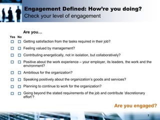 Mercer 7
Engagement Defined: How’re you doing?
Check your level of engagement
 Getting satisfaction from the tasks required in their job?
 Feeling valued by management?
 Contributing energetically, not in isolation, but collaboratively?
 Positive about the work experience – your employer, its leaders, the work and the
environment?
 Ambitious for the organization?
 Speaking positively about the organization’s goods and services?
 Planning to continue to work for the organization?
 Going beyond the stated requirements of the job and contribute ‘discretionary
effort’?
Yes No
Are you…
Are you engaged?
 