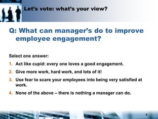 Mercer 9
Let’s vote: what’s your view?
Q: What can manager’s do to improve
employee engagement?
Select one answer:
1. Act like cupid: every one loves a good engagement.
2. Give more work, hard work, and lots of it!
3. Use fear to scare your employees into being very satisfied at
work.
4. None of the above – there is nothing a manager can do.
 