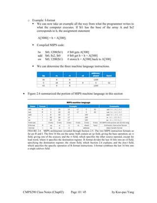 CMPS290 Class Notes (Chap02) Page 10 / 45 by Kuo-pao Yang
o Example: I-format
 We can now take an example all the way from what the programmer writes to
what the computer executes. If $t1 has the base of the array A and $s2
corresponds to h, the assignment statement
A[3000] = h + A[300];
 Compiled MIPS code:
lw $t0, 1200($t1) # $t0 gets A[300]
add $t0, $s2, $t0 # $t0 get h + h + A[300]
sw $t0, 1200($t1) # stores h + A[300] back to A[300]
 We can determine the three machine language instructions.
 Figure 2.6 summarized the portion of MIPS machine language in this section
FIGURE 2.6 MIPS architecture revealed through Section 2.5. The two MIPS instruction formats so
far are R and I. The first 16 bits are the same: both contain an op field, giving the base operation; an rs
field, giving one of the sources; and the rt field, which specifies the other source operand, except for
load word, where it specifies the destination register. R-format divides the last 16 bits into an rd field,
specifying the destination register; the shamt field, which Section 2.6 explains; and the funct field,
which specifies the specific operation of R-format instructions. I-format combines the last 16 bits into
a single address field.
 