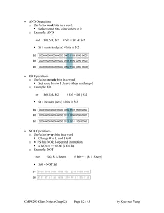 CMPS290 Class Notes (Chap02) Page 12 / 45 by Kuo-pao Yang
 AND Operations
o Useful to mask bits in a word.
 Select some bits, clear others to 0
o Example: AND
and $t0, $t1, $t2 # $t0 = $t1 & $t2
 $t1 masks (selects) 4 bits in $t2
 OR Operations
o Useful to include bits in a word
 Set some bits to 1, leave others unchanged
o Example: OR
or $t0, $t1, $t2 # $t0 = $t1 | $t2
 $t1 includes (sets) 4 bits in $t2
 NOT Operations
o Useful to invert bits in a word
 Change 0 to 1, and 1 to 0
o MIPS has NOR 3-operand instruction
 a NOR b == NOT (a OR b)
o Example: NOT
nor $t0, $t1, $zero # $t0 = ~ ($t1 | $zero)
 $t0 = NOT $t1
 