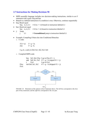 CMPS290 Class Notes (Chap02) Page 13 / 45 by Kuo-pao Yang
2.7 Instructions for Making Decisions 90
 MIPS assembly language includes two decision-making instructions, similar to an if
statement with a goto: beq and bne
 Branch to a labeled instruction if a condition is true. Otherwise, continue sequentially
 beq: Brach equal
beq rs, rt, L1 # if (rs == rt) branch to instruction labeled L1
 bne: Brach not equal
bne rs, rt, L1 # if (rs /= rt) branch to instruction labeled L1
 j: Jump
j L1 # Unconditional jump to instruction labeled L1
 Example: Compiling if-then-else into Conditional Branches
o C code:
if (i==j) f = g + h;
else f = g - h;
f, g, h, i, and j in $s0, $s1, $s2, $s3, $s4
o Compiled MIPS code:
bne $s3, $s4, Else # go to Else if i = j
add $s0, $s1, $s2 # f = g + h (sipped if i /= j)
j Exit # go to Exit
Else: sub $s0, $s1, $s2 # f = g – h (skipped if i = j)
Exit:
FIGURE 2.9 Illustration of the options in the if statement above. The left box corresponds to the then
part of the if statement, and the right box corresponds to the else part.
 