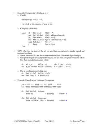 CMPS290 Class Notes (Chap02) Page 14 / 45 by Kuo-pao Yang
 Example: Compiling a while Loop in C
o C code:
while (save[i] == k) i += 1;
i in $s3, k in $s5, address of save in $s6
o Compiled MIPS code:
Loop: sll $t1, $s3, 2 # $t1 = i * 4
add $t1, $t1, $s6 # $t1 = address of save[i]
lw $t0, 0($t1) # $t0 = save[i]
bne $t0, $s5, Exit # go to Exit if save[i] /= k)
addi $s3, $s3, 1 # i = i + 1
j Loop # go to Loop
Exit:
 MIPS offer two versions of the set on less than comparison to handle signed and
unsigned numbers.
o Set on less than (slt) and set on less than immediate (slti) work signed integers.
o Unsigned integers are compared using set on less than unsigned (sltu) and set on
less than immediate unsigned (sltiu)
slt rd, rs, rt # if (rs < rt) rd = 1; else rd = 0;
slti rt, rs, constant # if (rs < constant) rt = 1; else rt = 0;
o Use in combination with beq, bne
slt $t0, $s1, $s2 # if ($s1 < $s2)
bne $t0, $zero, L # branch to L
 Example: Signed versus Unsigned Comparison
$s0 = 1111 1111 1111 1111 1111 1111 1111 1111
$s1 = 0000 0000 0000 0000 0000 0000 0000 0001
slt $t0, $s0, $s1 # signed
$s0 (–1) < $s1 (+1)  $t0 = 1
sltu $t0, $s0, $s1 # unsigned
$s0 ( +4,294,967,295) > $s1 (+1)  $t0 = 0
 