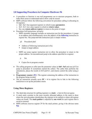 CMPS290 Class Notes (Chap02) Page 15 / 45 by Kuo-pao Yang
2.8 Supporting Procedures in Computer Hardware 96
 A procedure or function is one tool programmer use to structure programs, both to
make them easier to understand and to allow code be reused.
 MIPS software follow the following convention for procedure calling in allocating its
32 registers:
o $a0 - $a3: four argument registers in which to pass parameters
o $v0 - $v1: two value register in which to return values
o $ra: one return address register to return to the point of origin
 Procedure Call Instructions: jal and jr
o MIPS assembly language includes an instruction just for the procedures: it jumps
to an address and simultaneously saves the address of the following instruction in
register $ra. The jump-and-link instruction (jal) is simple written:
jal ProcedureLabel
 Address of following instruction put in $ra
 Jumps to target address
o MIPS use jump register instruction (jr) to allow the procedure to return to the
proper address. An unconditional jump to the address specified in a register:
jr $ra
 Copies $ra to program counter
 The calling program or caller puts the parameter values in $a0 - $a3 and uses jal X to
jump to procedure X (sometimes named the callee). The callee then performs the
calculations, places the results in $v0 and $v1, and returns control the caller using jr
$ra.
 Programmer counter (PC): The register containing the address of the instruction in
the program being excuted.
 The jal instruction actually saves PC + 4 in register $ra to link to the following
instruction to set up the procedure return.
Using More Registers
 The ideal data structure for spilling registers is a stack – a last-in-first-out queue.
 A stack need a pointer to the most recently allocated address in the stack to show
where the next procedure should place the registers to be spilled or where old register
values are found. The stack pointer is adjusted by one word for each register that is
saved or restored.
 MIPS software reserves register 29 for the stack pointer, giving it the obvious name
$sp.
 