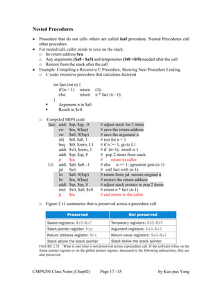 CMPS290 Class Notes (Chap02) Page 17 / 45 by Kuo-pao Yang
Nested Procedures
 Procedure that do not calls others are called leaf procedure. Nested Procedures call
other procedurs.
 For nested call, caller needs to save on the stack:
o Its return address $ra
o Any arguments ($a0 - $a3) and temporaries ($t0 =$t9) needed after the call
o Restore from the stack after the call
 Example: Compiling a Recursive C Procedure, Showing Nest Procedure Linking.
o C code: recursive procedure that calculates factorial
int fact (int n) {
if (n < 1) return (1);
else return n * fact (n - 1);
}
 Argument n in $a0
 Result in $v0
o Compiled MIPS code:
fact: addi $sp, $sp, -8 # adjust stack for 2 items
sw $ra, 4($sp) # save the return address
sw $a0, 0($sp) # save the argument n
slti $t0, $a0, 1 # test for n < 1
beq $t0, $zero, L1 # if n >= 1, go to L1
addi $v0, $zero, 1 # if (n<1), result is 1
addi $sp, $sp, 8 # pop 2 items from stack
jr $ra # return to caller
L1: addi $a0, $a0, -1 # else n >= 1; agrument gets (n-1)
jal fact # call fact with (n-1)
lw $a0, 0($sp) # return from jal: restore original n
lw $ra, 4($sp) # restore the return address
addi $sp, $sp, 8 # adjust stack pointer to pop 2 items
mul $v0, $a0, $v0 # return n * fact (n-1)
jr $ra # and return to the caller
o Figure 2.11 summaries that is preserved across a procedure call.
FIGURE 2.11 What is and what is not preserved across a procedure call. If the software relies on the
frame pointer register or on the global pointer register, discussed in the following subsections, they are
also preserved.
 