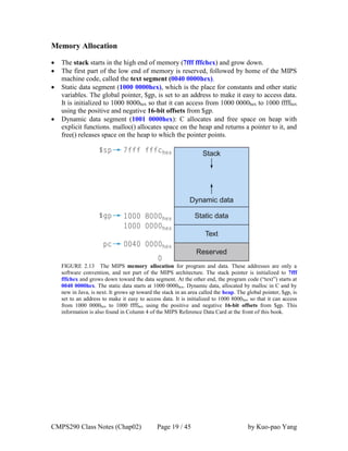 CMPS290 Class Notes (Chap02) Page 19 / 45 by Kuo-pao Yang
Memory Allocation
 The stack starts in the high end of memory (7fff fffchex) and grow down.
 The first part of the low end of memory is reserved, followed by home of the MIPS
machine code, called the text segment (0040 0000hex).
 Static data segment (1000 0000hex), which is the place for constants and other static
variables. The global pointer, $gp, is set to an address to make it easy to access data.
It is initialized to 1000 8000hex so that it can access from 1000 0000hex to 1000 ffffhex
using the positive and negative 16-bit offsets from $gp.
 Dynamic data segment (1001 0000hex): C allocates and free space on heap with
explicit functions. malloc() allocates space on the heap and returns a pointer to it, and
free() releases space on the heap to which the pointer points.
FIGURE 2.13 The MIPS memory allocation for program and data. These addresses are only a
software convention, and not part of the MIPS architecture. The stack pointer is initialized to 7fff
fffchex and grows down toward the data segment. At the other end, the program code (“text”) starts at
0040 0000hex. The static data starts at 1000 0000hex. Dynamic data, allocated by malloc in C and by
new in Java, is next. It grows up toward the stack in an area called the heap. The global pointer, $gp, is
set to an address to make it easy to access data. It is initialized to 1000 8000hex so that it can access
from 1000 0000hex to 1000 ffffhex using the positive and negative 16-bit offsets from $gp. This
information is also found in Column 4 of the MIPS Reference Data Card at the front of this book.
 