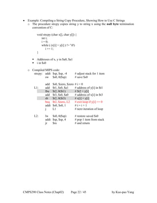 CMPS290 Class Notes (Chap02) Page 22 / 45 by Kuo-pao Yang
 Example: Compiling a String Copy Procedure, Showing How to Use C Strings
o The procedure strcpy copies string y to string x using the null byte termination
convention of C:
void strcpy (char x[], char y[]) {
int i;
i = 0;
while ( (x[i] = y[i] ) != '0')
i += 1;
}
 Addresses of x, y in $a0, $a1
 i in $s0
o Compiled MIPS code:
strcpy: addi $sp, $sp, -4 # adjust stack for 1 item
sw $s0, 0($sp) # save $s0
add $s0, $zero, $zero # i = 0
L1: add $t1, $s0, $a1 # address of y[i] in $t1
lbu $t2, 0($t1) # $t2 = y[i]
add $t3, $s0, $a0 # address of x[i] in $t3
sb $t2, 0($t3) # x[i] = y[i]
beq $t2, $zero, L2 # exit loop if y[i] == 0
addi $s0, $s0, 1 # i = i + 1
j L1 # next iteration of loop
L2: lw $s0, 0($sp) # restore saved $s0
addi $sp, $sp, 4 # pop 1 item from stack
jr $ra # and return
 