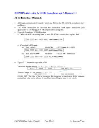 CMPS290 Class Notes (Chap02) Page 23 / 45 by Kuo-pao Yang
2.10 MIPS Addressing for 32-Bit Immediates and Addresses 111
32-Bit Immediate Operands
 Although constants are frequently short and fit into the 16-bit field, sometimes they
are bigger.
 The MIPS instruction set includes the instruction load upper immediate (lui)
specifically to set the upper 16 bits of constant in a register.
 Example: Loading a 32-Bit Constant
o What the MIPS assembly code to load this 32-bit constant into register $s0?
o Compiled MIPS code:
lui $s0, 0x007D # 0x007D = 0000 0000 0111 1101
ori $s0, $s0, 0x0900 # 0x0900 = 0000 1001 0000 0000
 Figure 2.17 shows the operation of lui
FIGURE 2.17 The effect of the lui instruction. The instruction lui transfers the 16-bit immediate
constant field value into the leftmost 16 bits of the register, filling the lower 16 bits with 0s.
 