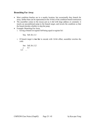 CMPS290 Class Notes (Chap02) Page 25 / 45 by Kuo-pao Yang
Branching Far Away
 Most condition braches are to a nearby location, but occasionally they branch far
away, farther than can be represented in the 16 bits of the condition branch instruction.
 The assembler comes to the rescue just as it did with large address or constants: it
inserts an unconditional jump to the branch target, and inverts the condition so that
the branch decides whether to skip the jump.
 Example: Branching Far Away
o Giving a branch on register $s0 being equal to register $s1
beq $s0, $s1, L1
o If branch target is too far to encode with 16-bit offset, assembler rewrites the
code:
bne $s0, $s1, L2
j L1
L2: …
 