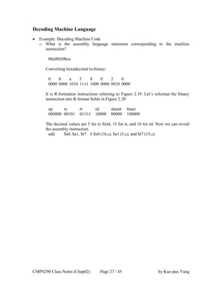 CMPS290 Class Notes (Chap02) Page 27 / 45 by Kuo-pao Yang
Decoding Machine Language
 Example: Decoding Machine Code
o What is the assembly language statement corresponding to the machine
instruction?
00af8020hex
Converting hexadecimal to binary:
0 0 a f 8 0 2 0
0000 0000 1010 1111 1000 0000 0010 0000
It is R-formation instructions referring to Figure 2.19. Let’s reformat the binary
instruction into R-format fields in Figure 2.20
op rs rt rd shamt funct
000000 00101 01111 10000 00000 100000
The decimal values are 5 for rs field, 15 for rt, and 16 for rd. Now we can reveal
the assembly instruction.
add $s0, $a1, $t7 # $s0 (1610), $a1 (510), and $t7 (1510)
 
