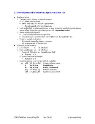 CMPS290 Class Notes (Chap02) Page 29 / 45 by Kuo-pao Yang
2.11 Parallelism and Instructions: Synchronization 121
 Synchronization
o Two processors sharing an area of memory
 P1 writes, then P2 reads
 Data race if P1 and P2 don’t synchronize
 Result depends of order of accesses
o Lock and unlock synchronization can nr used straightforwardly to create regions
where only a single processor can operate, call a mutual exclusion.
o Hardware support required
 Atomic read/write memory operation
 No other access to the location allowed between the read and write
o Could be a single instruction
 Ex, atomic swap of register ↔ memory
 Or an atomic pair of instructions
 Synchronization in MIPS
o Load linked: ll rt, offset(rs)
o Store conditional: sc rt, offset(rs)
 Succeeds if location not changed since the ll
 Returns 1 in rt
 Fails if location is changed
 Returns 0 in rt
o Example: atomic swap (to test/set lock variable)
try: add $t0, $zero, $s4 # copy exchange value
ll $t1, 0($s1) # load linked
sc $t0, 0($s1) # store conditional
beq $t0, $zero, try # branch store fails
add $s4, $zero, $t1 # put load value in $s4
 