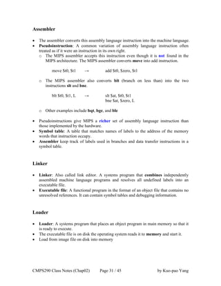 CMPS290 Class Notes (Chap02) Page 31 / 45 by Kuo-pao Yang
Assembler
 The assembler converts this assembly language instruction into the machine language.
 Pseudoinstruction: A common variation of assembly language instruction often
treated as if it were an instruction in its own right.
o The MIPS assembler accepts this instruction even though it is not found in the
MIPS architecture. The MIPS assembler converts move into add instruction.
move $t0, $t1 → add $t0, $zero, $t1
o The MIPS assembler also converts blt (branch on less than) into the two
instructions slt and bne.
blt $t0, $t1, L → slt $at, $t0, $t1
bne $at, $zero, L
o Other examples include bqt, bge, and ble
 Pseudoinstructions give MIPS a richer set of assembly language instruction than
those implemented by the hardware.
 Symbol table: A table that matches names of labels to the address of the memory
words that instruction occupy.
 Assembler keep track of labels used in branches and data transfer instructions in a
symbol table.
Linker
 Linker: Also called link editor. A systems program that combines independently
assembled machine language programs and resolves all undefined labels into an
executable file.
 Executable file: A functional program in the format of an object file that contains no
unresolved references. It can contain symbol tables and debugging information.
Loader
 Loader: A systems program that places an object program in main memory so that it
is ready to execute.
 The executable file is on disk the operating system reads it to memory and start it.
 Load from image file on disk into memory
 