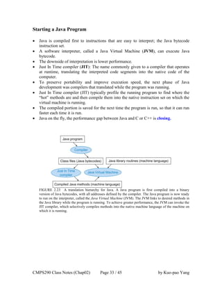 CMPS290 Class Notes (Chap02) Page 33 / 45 by Kuo-pao Yang
Starting a Java Program
 Java is compiled first to instructions that are easy to interpret; the Java bytecode
instruction set.
 A software interpreter, called a Java Virtual Machine (JVM), can execute Java
bytecode.
 The downside of interpretation is lower performance.
 Just In Time compiler (JIT): The name commonly given to a compiler that operates
at runtime, translating the interpreted code segments into the native code of the
computer.
 To preserve portability and improve execution speed, the next phase of Java
development was compilers that translated while the program was running.
 Just In Time compiler (JIT) typically profile the running program to find where the
“hot” methods are and then compile them into the native instruction set on which the
virtual machine is running.
 The compiled portion is saved for the next time the program is run, so that it can run
faster each time it is run.
 Java on the fly, the performance gap between Java and C or C++ is closing.
FIGURE 2.23 A translation hierarchy for Java. A Java program is first compiled into a binary
version of Java bytecodes, with all addresses defined by the compiler. The Java program is now ready
to run on the interpreter, called the Java Virtual Machine (JVM). The JVM links to desired methods in
the Java library while the program is running. To achieve greater performance, the JVM can invoke the
JIT compiler, which selectively compiles methods into the native machine language of the machine on
which it is running.
 