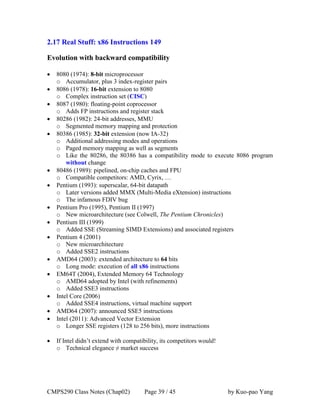CMPS290 Class Notes (Chap02) Page 39 / 45 by Kuo-pao Yang
2.17 Real Stuff: x86 Instructions 149
Evolution with backward compatibility
 8080 (1974): 8-bit microprocessor
o Accumulator, plus 3 index-register pairs
 8086 (1978): 16-bit extension to 8080
o Complex instruction set (CISC)
 8087 (1980): floating-point coprocessor
o Adds FP instructions and register stack
 80286 (1982): 24-bit addresses, MMU
o Segmented memory mapping and protection
 80386 (1985): 32-bit extension (now IA-32)
o Additional addressing modes and operations
o Paged memory mapping as well as segments
o Like the 80286, the 80386 has a compatibility mode to execute 8086 program
without change
 80486 (1989): pipelined, on-chip caches and FPU
o Compatible competitors: AMD, Cyrix, …
 Pentium (1993): superscalar, 64-bit datapath
o Later versions added MMX (Multi-Media eXtension) instructions
o The infamous FDIV bug
 Pentium Pro (1995), Pentium II (1997)
o New microarchitecture (see Colwell, The Pentium Chronicles)
 Pentium III (1999)
o Added SSE (Streaming SIMD Extensions) and associated registers
 Pentium 4 (2001)
o New microarchitecture
o Added SSE2 instructions
 AMD64 (2003): extended architecture to 64 bits
o Long mode: execution of all x86 instructions
 EM64T (2004), Extended Memory 64 Technology
o AMD64 adopted by Intel (with refinements)
o Added SSE3 instructions
 Intel Core (2006)
o Added SSE4 instructions, virtual machine support
 AMD64 (2007): announced SSE5 instructions
 Intel (2011): Advanced Vector Extension
o Longer SSE registers (128 to 256 bits), more instructions
 If Intel didn’t extend with compatibility, its competitors would!
o Technical elegance ≠ market success
 