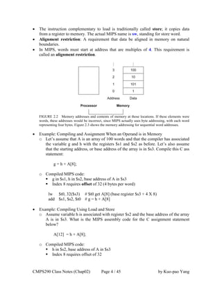 CMPS290 Class Notes (Chap02) Page 4 / 45 by Kuo-pao Yang
 The instruction complementary to load is traditionally called store; it copies data
from a register to memory. The actual MIPS name is sw, standing for store word.
 Alignment restriction: A requirement that data be aligned in memory on natural
boundaries.
 In MIPS, words must start at address that are multiples of 4. This requirement is
called an alignment restriction.
FIGURE 2.2 Memory addresses and contents of memory at those locations. If these elements were
words, these addresses would be incorrect, since MIPS actually uses byte addressing, with each word
representing four bytes. Figure 2.3 shows the memory addressing for sequential word addresses.
 Example: Compiling and Assignment When an Operand is in Memory
o Let’s assume that A is an array of 100 words and that the compiler has associated
the variable g and h with the registers $s1 and $s2 as before. Let’s also assume
that the starting address, or base address of the array is in $s3. Compile this C ass
statement:
g = h + A[8];
o Compiled MIPS code:
 g in $s1, h in $s2, base address of A in $s3
 Index 8 requires offset of 32 (4 bytes per word)
lw $t0, 32($s3) # $t0 get A[8] (base register $s3 + 4 X 8)
add $s1, $s2, $t0 # g = h + A[8]
 Example: Compiling Using Load and Store
o Assume variable h is associated with register $s2 and the base address of the array
A is in $s3. What is the MIPS assembly code for the C assignment statement
below?
A[12] = h + A[8];
o Compiled MIPS code:
 h in $s2, base address of A in $s3
 Index 8 requires offset of 32
 