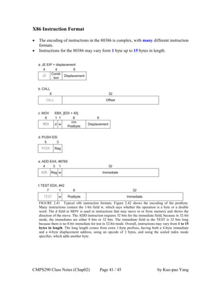 CMPS290 Class Notes (Chap02) Page 41 / 45 by Kuo-pao Yang
X86 Instruction Format
 The encoding of instructions in the 80386 is complex, with many different instruction
formats.
 Instructions for the 80386 may vary form 1 byte up to 15 bytes in length.
FIGURE 2.41 Typical x86 instruction formats. Figure 2.42 shows the encoding of the postbyte.
Many instructions contain the 1-bit field w, which says whether the operation is a byte or a double
word. The d field in MOV is used in instructions that may move to or from memory and shows the
direction of the move. The ADD instruction requires 32 bits for the immediate field, because in 32-bit
mode, the immediates are either 8 bits or 32 bits. The immediate field in the TEST is 32 bits long
because there is no 8-bit immediate for test in 32-bit mode. Overall, instructions may vary from 1 to 15
bytes in length. The long length comes from extra 1-byte prefixes, having both a 4-byte immediate
and a 4-byte displacement address, using an opcode of 2 bytes, and using the scaled index mode
specifier, which adds another byte.
 