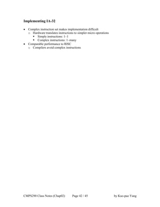 CMPS290 Class Notes (Chap02) Page 42 / 45 by Kuo-pao Yang
Implementing IA-32
 Complex instruction set makes implementation difficult
o Hardware translates instructions to simpler micro operations
 Simple instructions: 1–1
 Complex instructions: 1–many
 Comparable performance to RISC
o Compilers avoid complex instructions
 