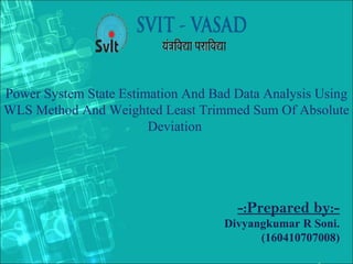 Power System State Estimation And Bad Data Analysis Using
WLS Method And Weighted Least Trimmed Sum Of Absolute
Deviation
-:Prepared by:-
Divyangkumar R Soni.
(160410707008)
 