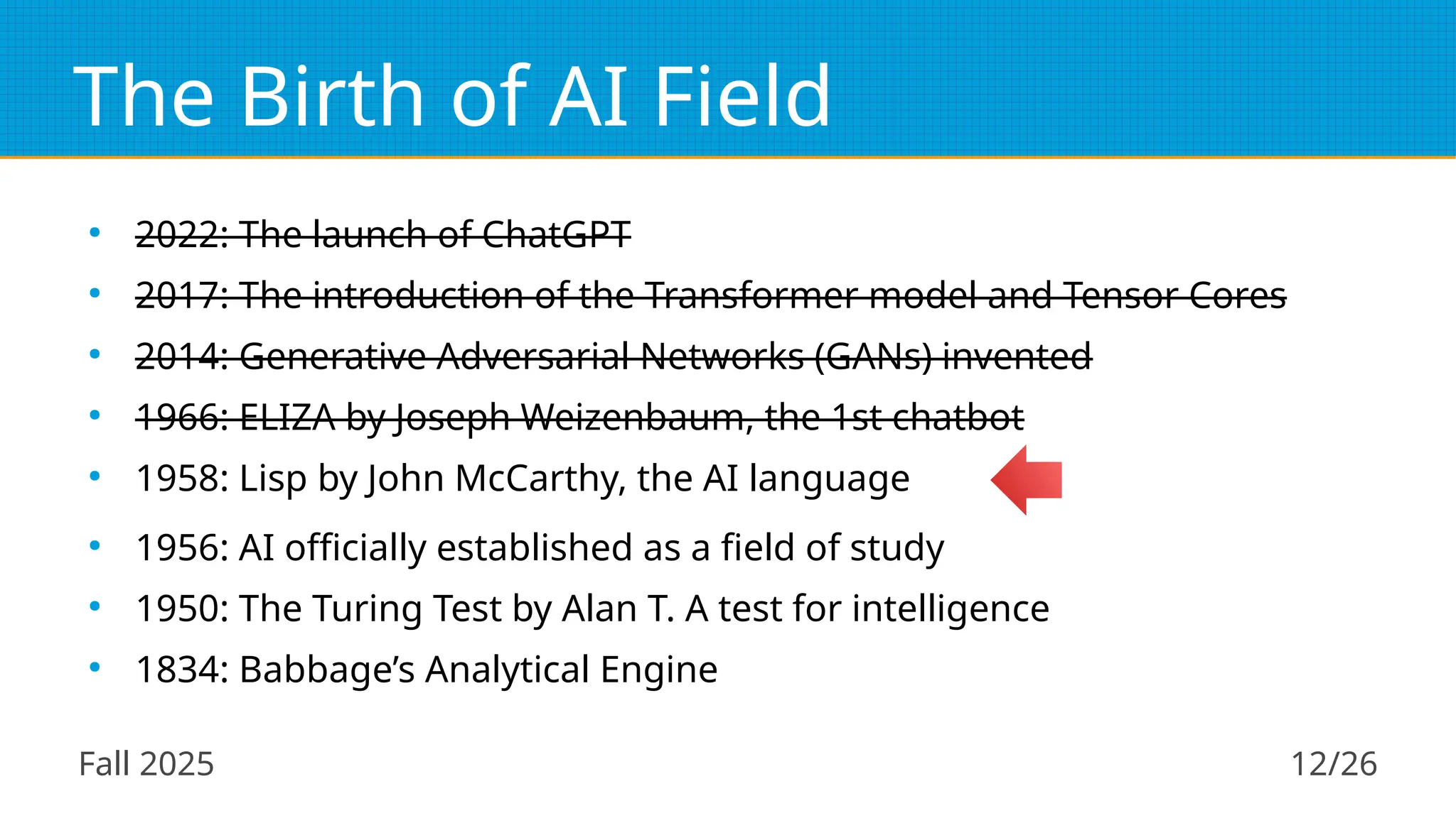 Fall 2025 12/26
The Birth of AI Field
●
2022: The launch of ChatGPT
●
2017: The introduction of the Transformer model and Tensor Cores
●
2014: Generative Adversarial Networks (GANs) invented
●
1966: ELIZA by Joseph Weizenbaum, the 1st chatbot
●
1958: Lisp by John McCarthy, the AI language
●
1956: AI officially established as a field of study
●
1950: The Turing Test by Alan T. A test for intelligence
●
1834: Babbage’s Analytical Engine
 