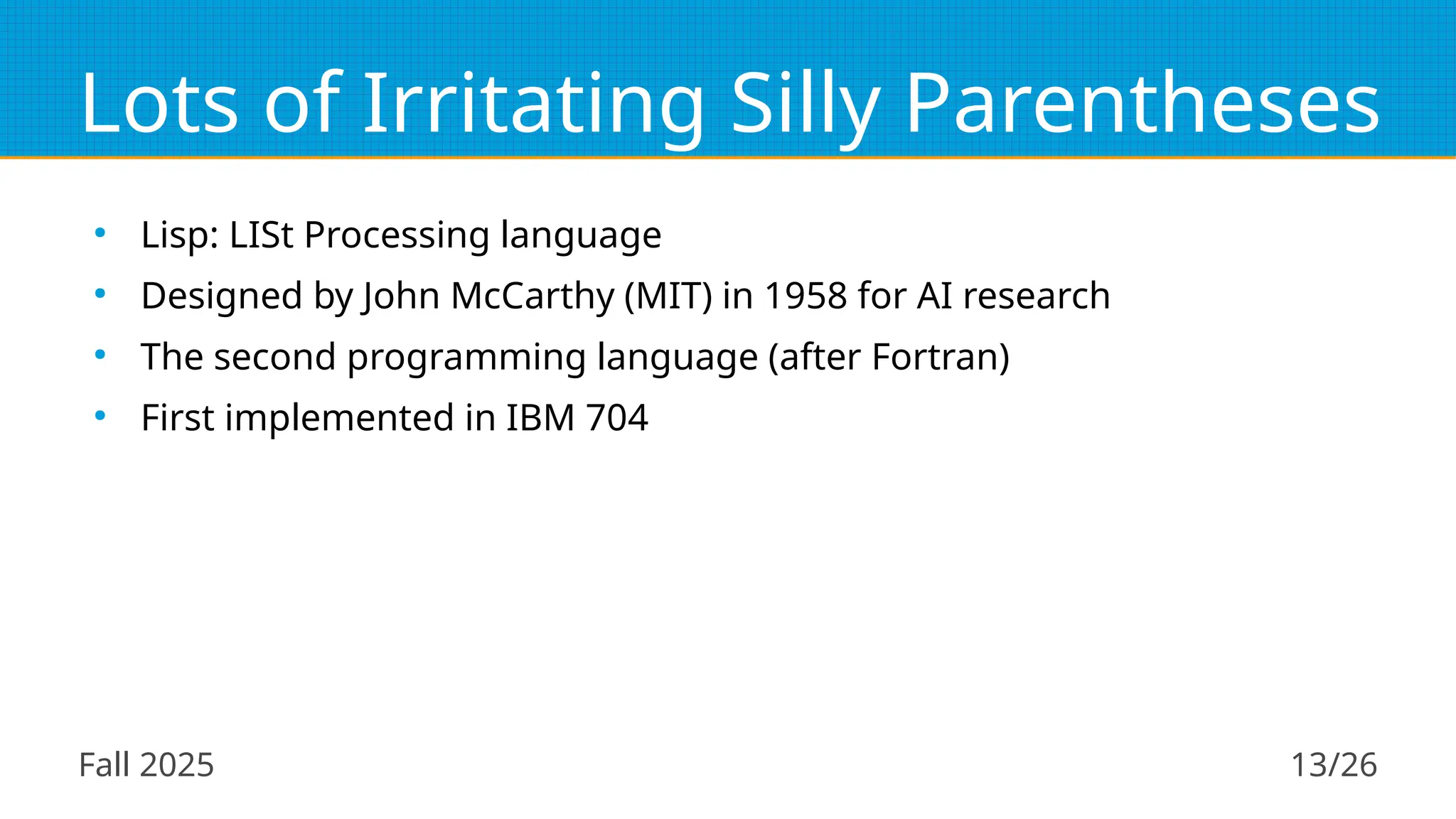 Fall 2025 13/26
Lots of Irritating Silly Parentheses
●
Lisp: LISt Processing language
●
Designed by John McCarthy (MIT) in 1958 for AI research
●
The second programming language (after Fortran)
●
First implemented in IBM 704
 