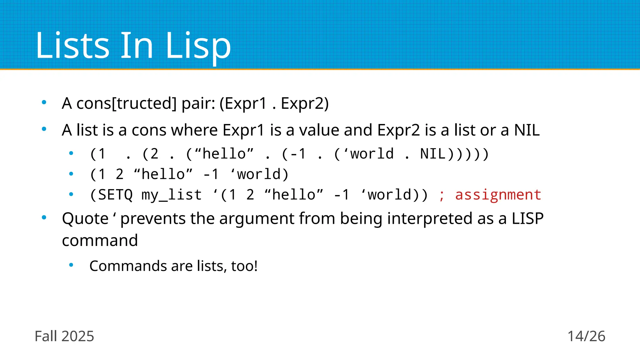Fall 2025 14/26
Lists In Lisp
●
A cons[tructed] pair: (Expr1 . Expr2)
●
A list is a cons where Expr1 is a value and Expr2 is a list or a NIL
●
(1 . (2 . (“hello” . (-1 . (‘world . NIL)))))
●
(1 2 “hello” -1 ‘world)
●
(SETQ my_list ‘(1 2 “hello” -1 ‘world)) ; assignment
●
Quote ‘ prevents the argument from being interpreted as a LISP
command
●
Commands are lists, too!
 