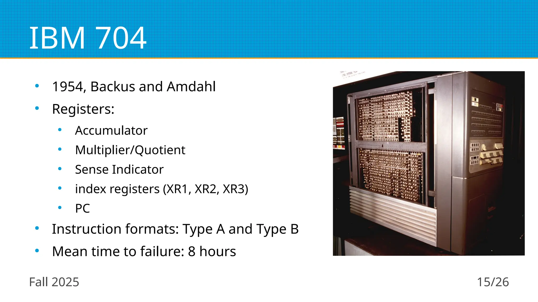 Fall 2025 15/26
IBM 704
●
1954, Backus and Amdahl
●
Registers:
●
Accumulator
●
Multiplier/Quotient
●
Sense Indicator
●
index registers (XR1, XR2, XR3)
●
PC
●
Instruction formats: Type A and Type B
●
Mean time to failure: 8 hours
 