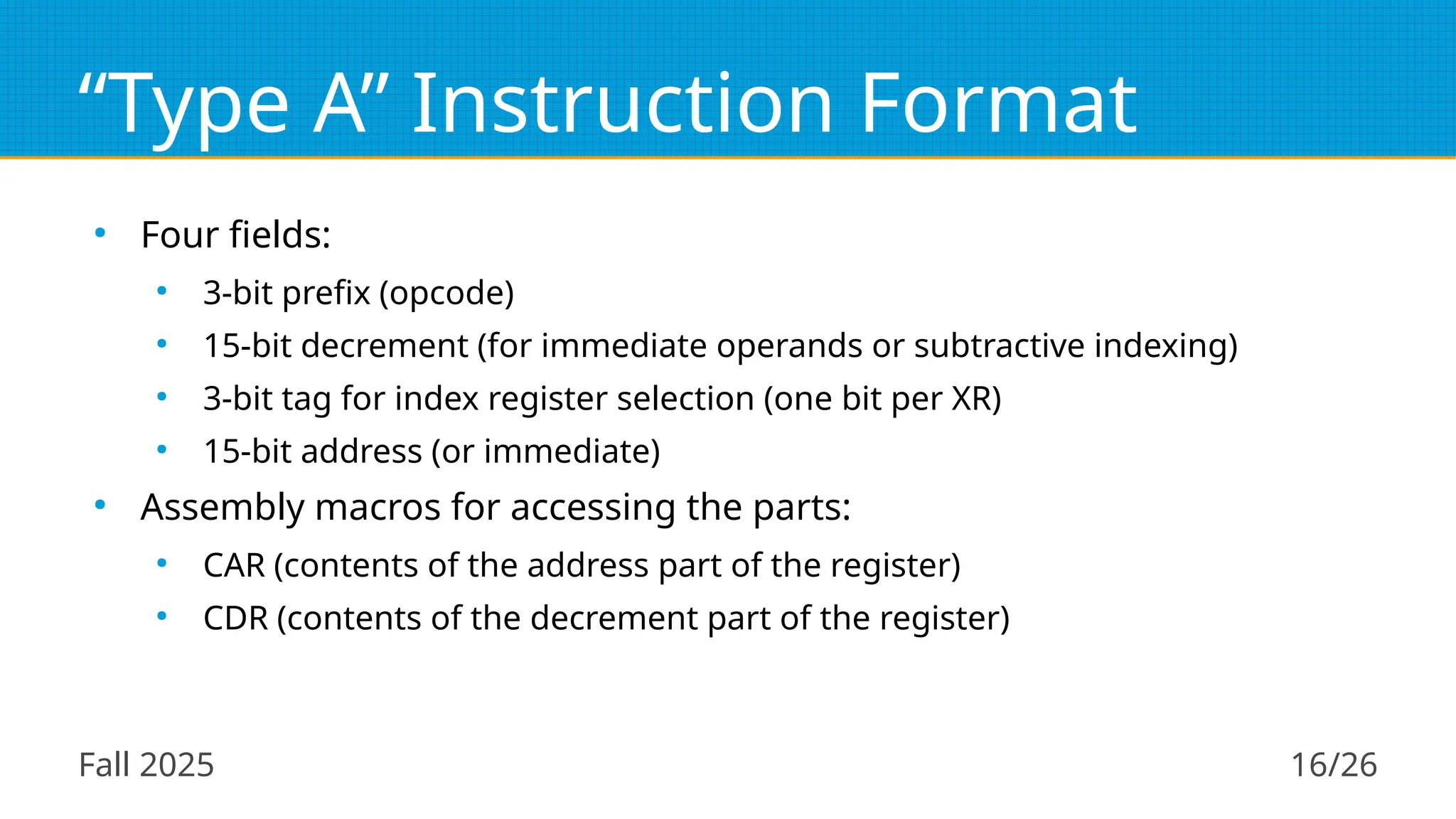 Fall 2025 16/26
“Type A” Instruction Format
●
Four fields:
●
3-bit prefix (opcode)
●
15-bit decrement (for immediate operands or subtractive indexing)
●
3-bit tag for index register selection (one bit per XR)
●
15-bit address (or immediate)
●
Assembly macros for accessing the parts:
●
CAR (contents of the address part of the register)
●
CDR (contents of the decrement part of the register)
 